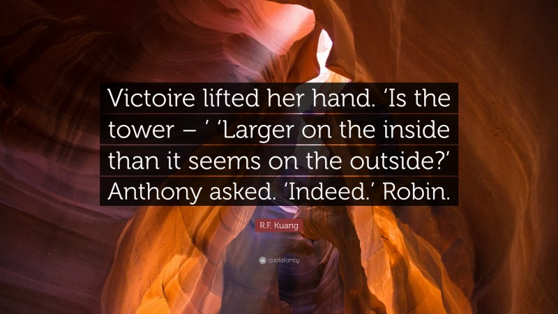 R.F. Kuang Quote: “Victoire lifted her hand. ‘Is the tower – ’ ‘Larger on the inside than it seems on the outside?’ Anthony asked. ‘Indeed.’ Robin.”