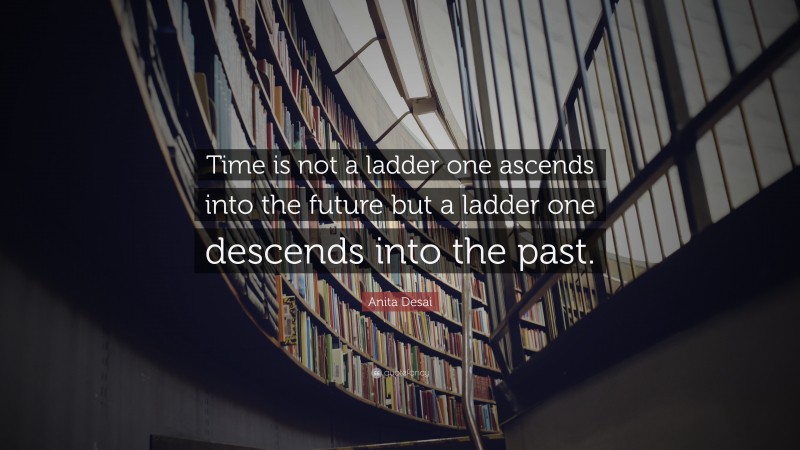 Anita Desai Quote: “Time is not a ladder one ascends into the future but a ladder one descends into the past.”