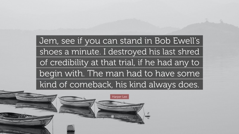 Harper Lee Quote: “Jem, see if you can stand in Bob Ewell’s shoes a minute. I destroyed his last shred of credibility at that trial, if he had any to begin with. The man had to have some kind of comeback, his kind always does.”