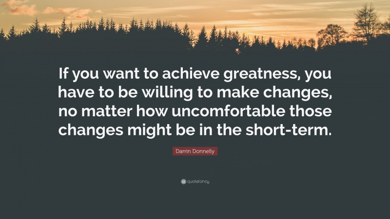 Darrin Donnelly Quote: “If you want to achieve greatness, you have to be willing to make changes, no matter how uncomfortable those changes might be in the short-term.”