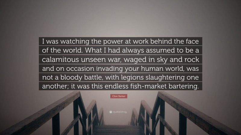Clive Barker Quote: “I was watching the power at work behind the face of the world. What I had always assumed to be a calamitous unseen war, waged in sky and rock and on occasion invading your human world, was not a bloody battle, with legions slaughtering one another; it was this endless fish-market bartering.”