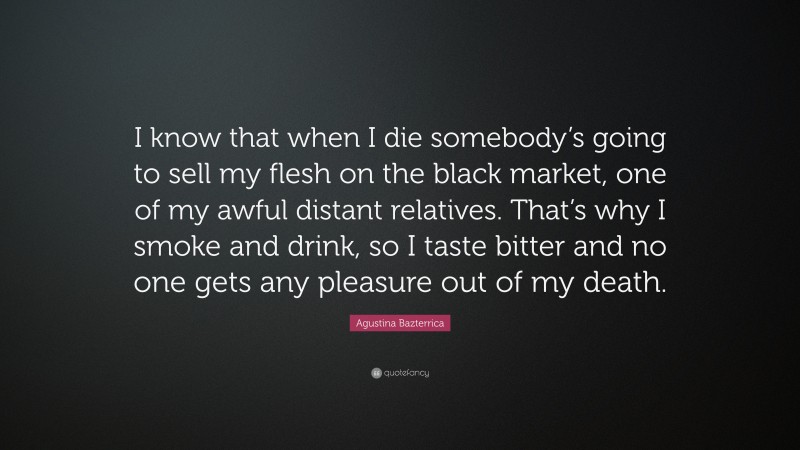 Agustina Bazterrica Quote: “I know that when I die somebody’s going to sell my flesh on the black market, one of my awful distant relatives. That’s why I smoke and drink, so I taste bitter and no one gets any pleasure out of my death.”