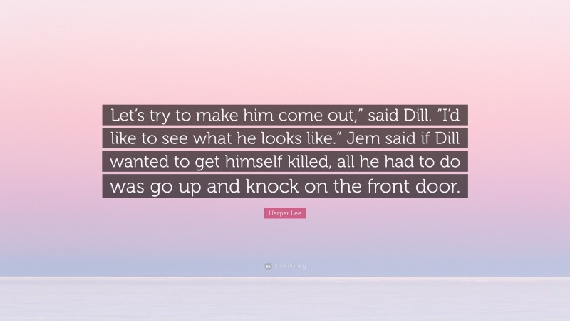 Harper Lee Quote: “Let’s try to make him come out,” said Dill. “I’d like to see what he looks like.” Jem said if Dill wanted to get himself killed, all he had to do was go up and knock on the front door.”