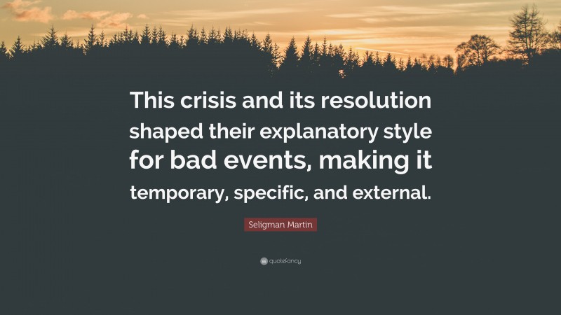 Seligman Martin Quote: “This crisis and its resolution shaped their explanatory style for bad events, making it temporary, specific, and external.”