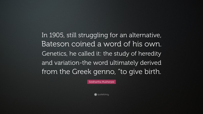 Siddhartha Mukherjee Quote: “In 1905, still struggling for an alternative, Bateson coined a word of his own. Genetics, he called it: the study of heredity and variation-the word ultimately derived from the Greek genno, “to give birth.”