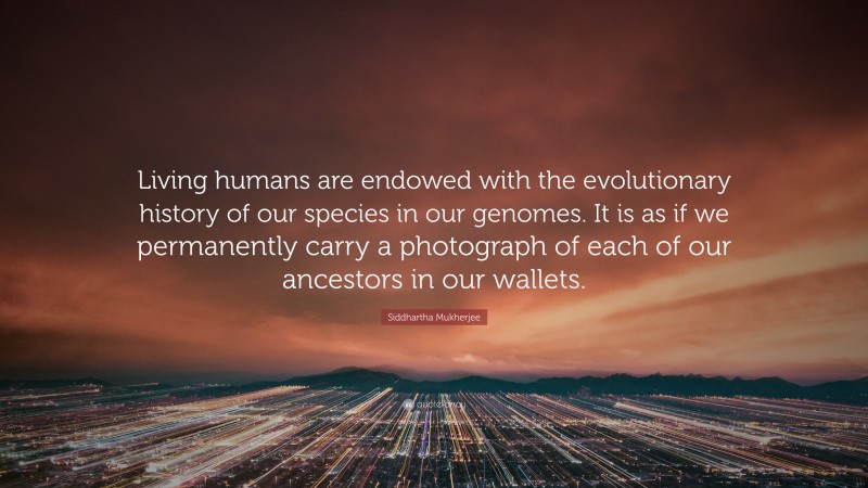 Siddhartha Mukherjee Quote: “Living humans are endowed with the evolutionary history of our species in our genomes. It is as if we permanently carry a photograph of each of our ancestors in our wallets.”