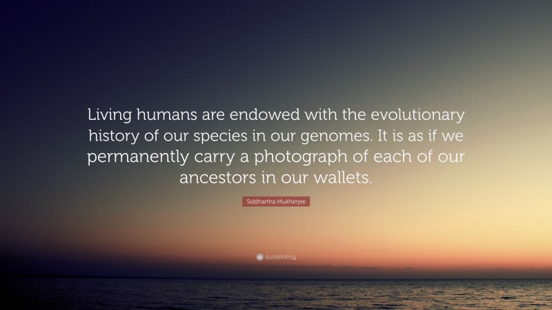 Siddhartha Mukherjee Quote: “Living humans are endowed with the evolutionary history of our species in our genomes. It is as if we permanently carry a photograph of each of our ancestors in our wallets.”