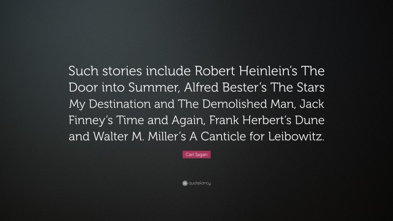 Carl Sagan Quote: “Such stories include Robert Heinlein’s The Door into Summer, Alfred Bester’s The Stars My Destination and The Demolished Man, Jack Finney’s Time and Again, Frank Herbert’s Dune and Walter M. Miller’s A Canticle for Leibowitz.”