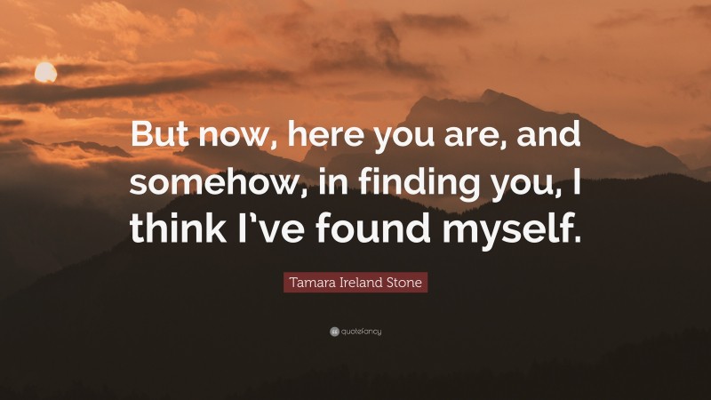 Tamara Ireland Stone Quote: “But now, here you are, and somehow, in finding you, I think I’ve found myself.”