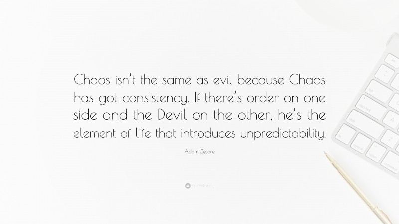 Adam Cesare Quote: “Chaos isn’t the same as evil because Chaos has got consistency. If there’s order on one side and the Devil on the other, he’s the element of life that introduces unpredictability.”