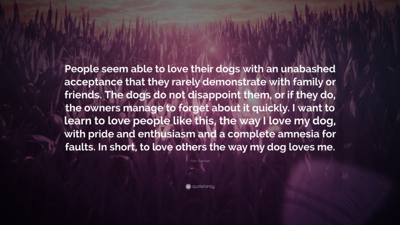 Ann Patchett Quote: “People seem able to love their dogs with an unabashed acceptance that they rarely demonstrate with family or friends. The dogs do not disappoint them, or if they do, the owners manage to forget about it quickly. I want to learn to love people like this, the way I love my dog, with pride and enthusiasm and a complete amnesia for faults. In short, to love others the way my dog loves me.”