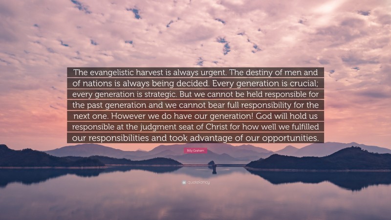 Billy Graham Quote: “The evangelistic harvest is always urgent. The destiny of men and of nations is always being decided. Every generation is crucial; every generation is strategic. But we cannot be held responsible for the past generation and we cannot bear full responsibility for the next one. However we do have our generation! God will hold us responsible at the judgment seat of Christ for how well we fulfilled our responsibilities and took advantage of our opportunities.”