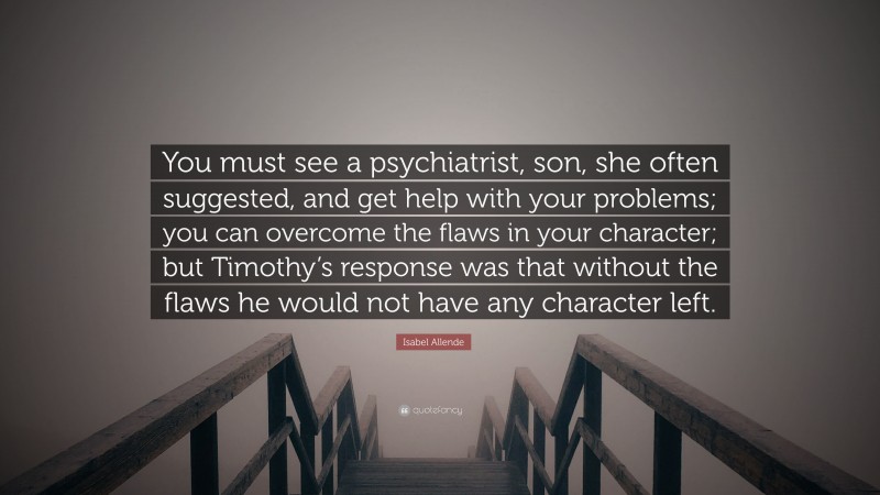 Isabel Allende Quote: “You must see a psychiatrist, son, she often suggested, and get help with your problems; you can overcome the flaws in your character; but Timothy’s response was that without the flaws he would not have any character left.”