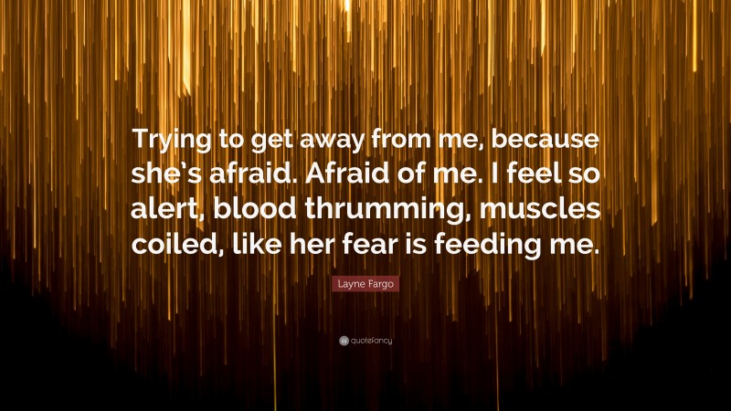 Layne Fargo Quote: “Trying to get away from me, because she’s afraid. Afraid of me. I feel so alert, blood thrumming, muscles coiled, like her fear is feeding me.”
