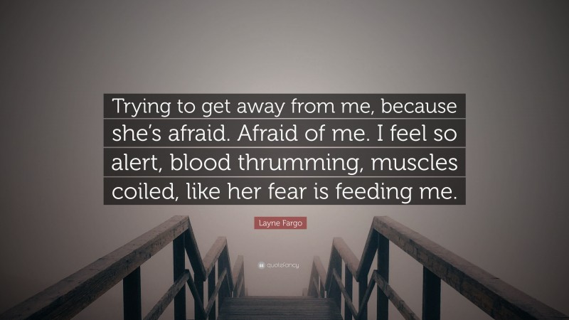 Layne Fargo Quote: “Trying to get away from me, because she’s afraid. Afraid of me. I feel so alert, blood thrumming, muscles coiled, like her fear is feeding me.”