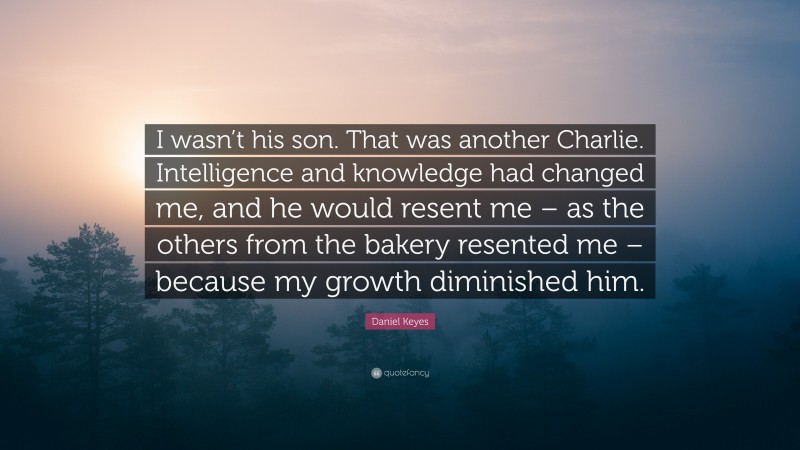 Daniel Keyes Quote: “I wasn’t his son. That was another Charlie. Intelligence and knowledge had changed me, and he would resent me – as the others from the bakery resented me – because my growth diminished him.”