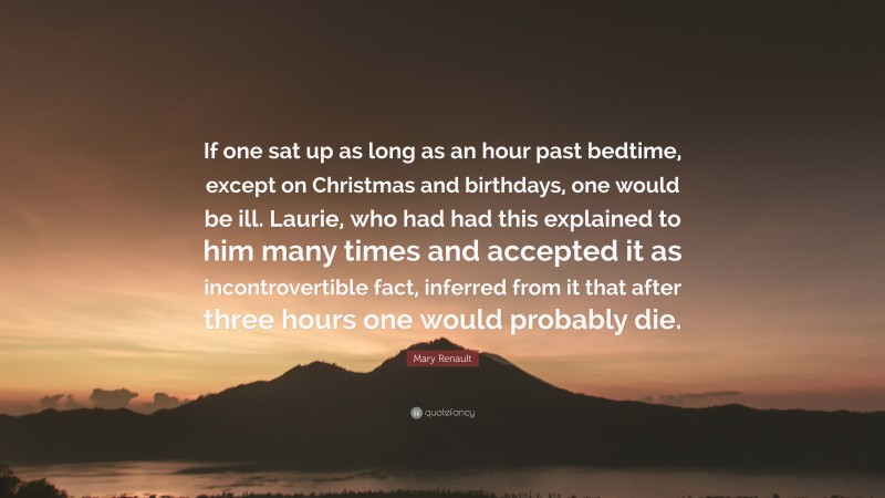 Mary Renault Quote: “If one sat up as long as an hour past bedtime, except on Christmas and birthdays, one would be ill. Laurie, who had had this explained to him many times and accepted it as incontrovertible fact, inferred from it that after three hours one would probably die.”