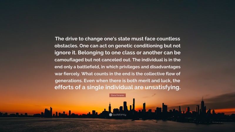 Elena Ferrante Quote: “The drive to change one’s state must face countless obstacles. One can act on genetic conditioning but not ignore it. Belonging to one class or another can be camouflaged but not canceled out. The individual is in the end only a battlefield, in which privileges and disadvantages war fiercely. What counts in the end is the collective flow of generations. Even when there is both merit and luck, the efforts of a single individual are unsatisfying.”