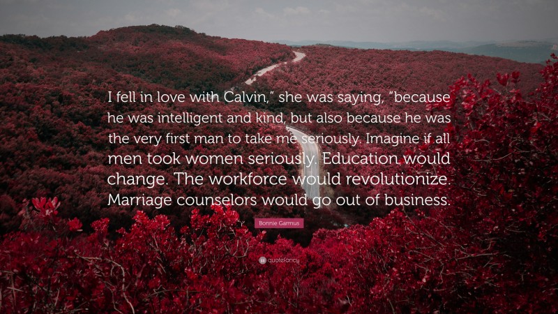 Bonnie Garmus Quote: “I fell in love with Calvin,” she was saying, “because he was intelligent and kind, but also because he was the very first man to take me seriously. Imagine if all men took women seriously. Education would change. The workforce would revolutionize. Marriage counselors would go out of business.”