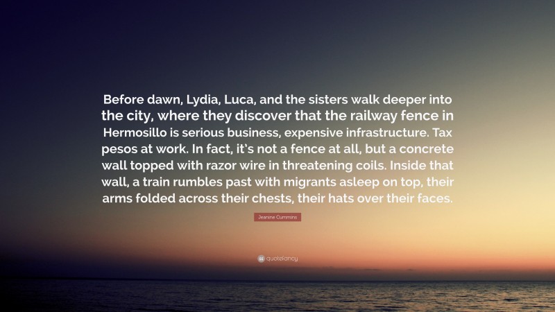 Jeanine Cummins Quote: “Before dawn, Lydia, Luca, and the sisters walk deeper into the city, where they discover that the railway fence in Hermosillo is serious business, expensive infrastructure. Tax pesos at work. In fact, it’s not a fence at all, but a concrete wall topped with razor wire in threatening coils. Inside that wall, a train rumbles past with migrants asleep on top, their arms folded across their chests, their hats over their faces.”