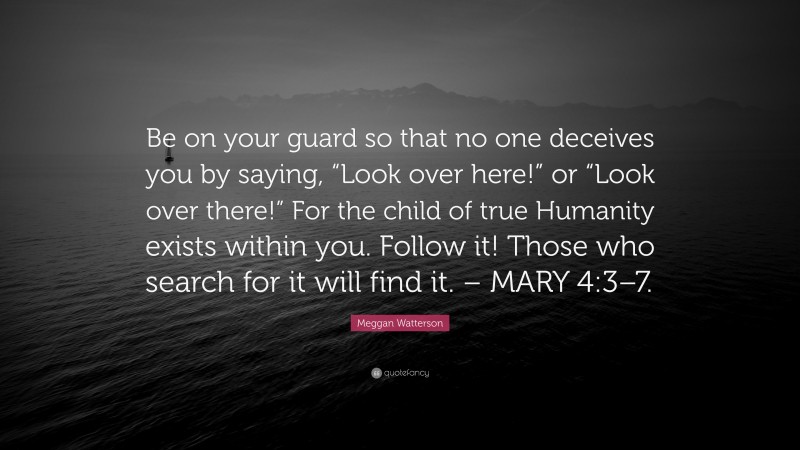 Meggan Watterson Quote: “Be on your guard so that no one deceives you by saying, “Look over here!” or “Look over there!” For the child of true Humanity exists within you. Follow it! Those who search for it will find it. – MARY 4:3–7.”