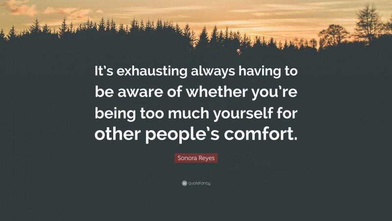Sonora Reyes Quote: “It’s exhausting always having to be aware of whether you’re being too much yourself for other people’s comfort.”