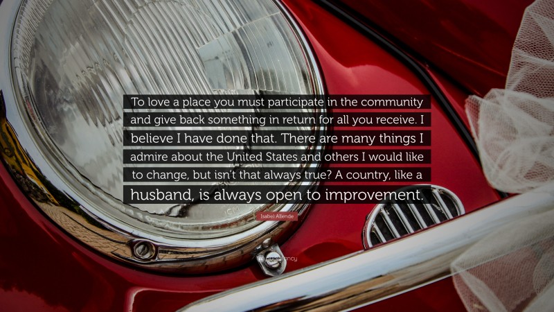 Isabel Allende Quote: “To love a place you must participate in the community and give back something in return for all you receive. I believe I have done that. There are many things I admire about the United States and others I would like to change, but isn’t that always true? A country, like a husband, is always open to improvement.”