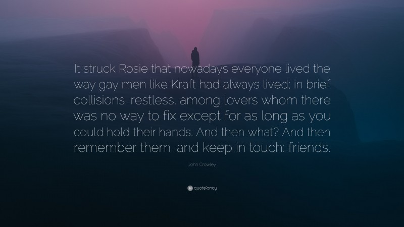 John Crowley Quote: “It struck Rosie that nowadays everyone lived the way gay men like Kraft had always lived; in brief collisions, restless, among lovers whom there was no way to fix except for as long as you could hold their hands. And then what? And then remember them, and keep in touch: friends.”