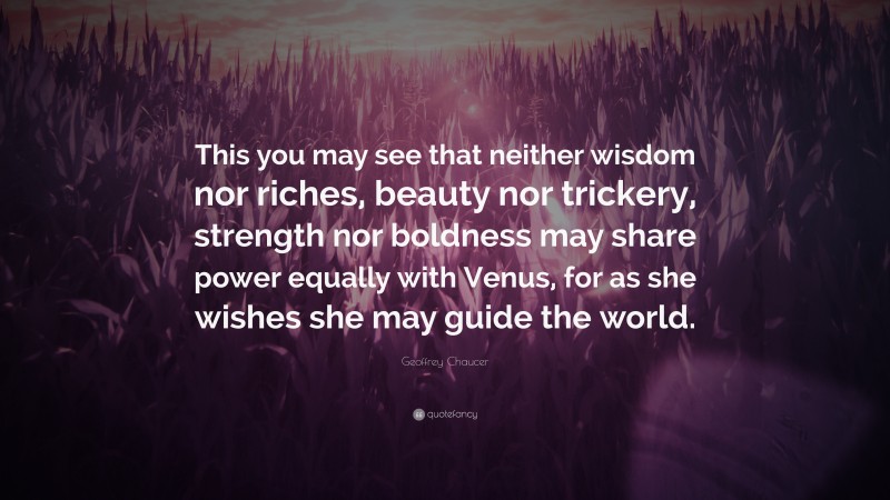 Geoffrey Chaucer Quote: “This you may see that neither wisdom nor riches, beauty nor trickery, strength nor boldness may share power equally with Venus, for as she wishes she may guide the world.”