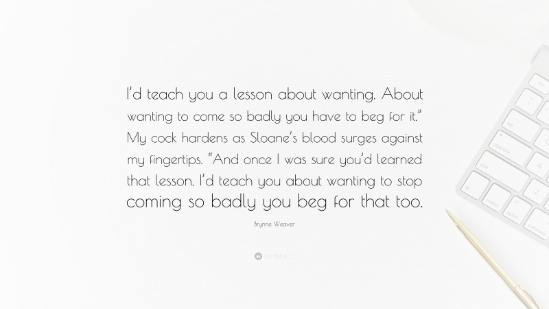 Brynne Weaver Quote: “I’d teach you a lesson about wanting. About wanting to come so badly you have to beg for it.” My cock hardens as Sloane’s blood surges against my fingertips. “And once I was sure you’d learned that lesson, I’d teach you about wanting to stop coming so badly you beg for that too.”