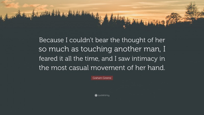 Graham Greene Quote: “Because I couldn’t bear the thought of her so much as touching another man, I feared it all the time, and I saw intimacy in the most casual movement of her hand.”
