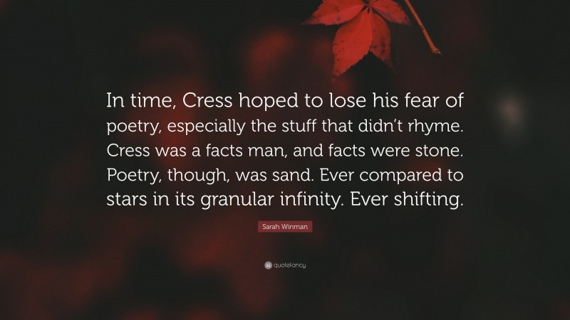 Sarah Winman Quote: “In time, Cress hoped to lose his fear of poetry, especially the stuff that didn’t rhyme. Cress was a facts man, and facts were stone. Poetry, though, was sand. Ever compared to stars in its granular infinity. Ever shifting.”