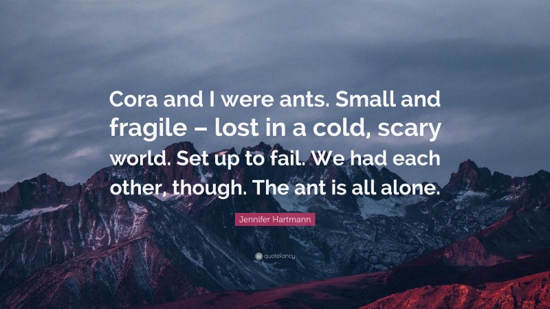 Jennifer Hartmann Quote: “Cora and I were ants. Small and fragile – lost in a cold, scary world. Set up to fail. We had each other, though. The ant is all alone.”