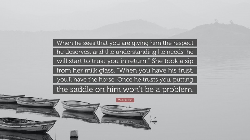 Mark Rashid Quote: “When he sees that you are giving him the respect he deserves, and the understanding he needs, he will start to trust you in return.” She took a sip from her milk glass. “When you have his trust, you’ll have the horse. Once he trusts you, putting the saddle on him won’t be a problem.”
