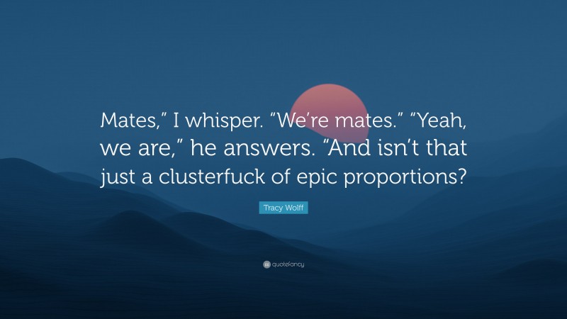 Tracy Wolff Quote: “Mates,” I whisper. “We’re mates.” “Yeah, we are,” he answers. “And isn’t that just a clusterfuck of epic proportions?”