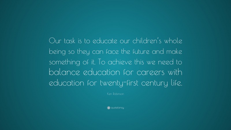 Ken Robinson Quote: “Our task is to educate our children’s whole being so they can face the future and make something of it. To achieve this we need to balance education for careers with education for twenty-first century life.”