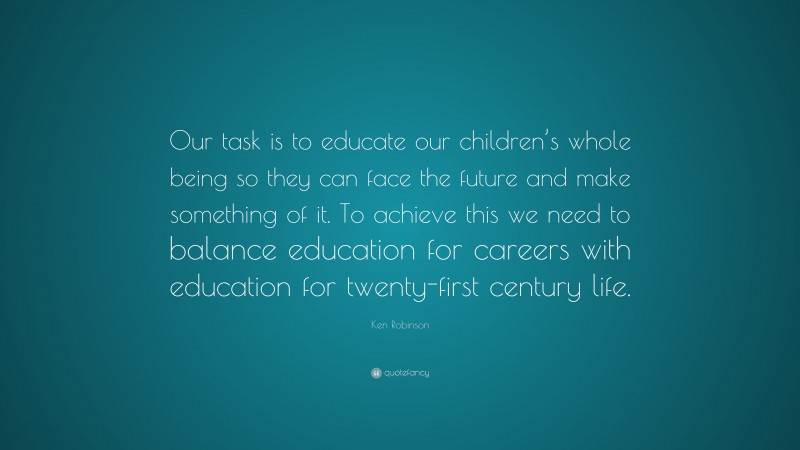 Ken Robinson Quote: “Our task is to educate our children’s whole being so they can face the future and make something of it. To achieve this we need to balance education for careers with education for twenty-first century life.”