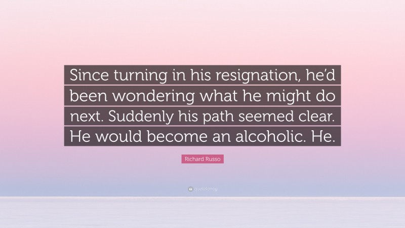 Richard Russo Quote: “Since turning in his resignation, he’d been wondering what he might do next. Suddenly his path seemed clear. He would become an alcoholic. He.”