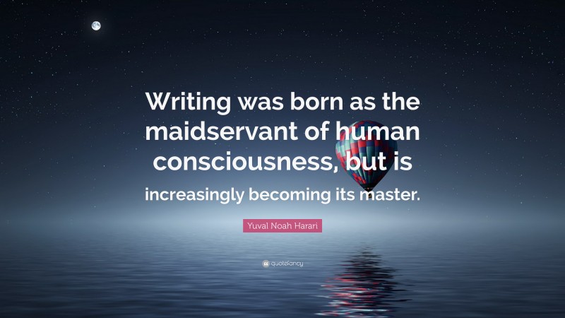 Yuval Noah Harari Quote: “Writing was born as the maidservant of human consciousness, but is increasingly becoming its master.”