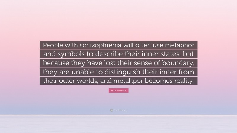 Anne Deveson Quote: “People with schizophrenia will often use metaphor and symbols to describe their inner states, but because they have lost their sense of boundary, they are unable to distinguish their inner from their outer worlds, and metahpor becomes reality.”