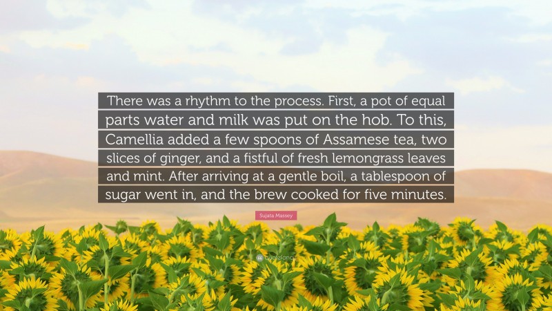 Sujata Massey Quote: “There was a rhythm to the process. First, a pot of equal parts water and milk was put on the hob. To this, Camellia added a few spoons of Assamese tea, two slices of ginger, and a fistful of fresh lemongrass leaves and mint. After arriving at a gentle boil, a tablespoon of sugar went in, and the brew cooked for five minutes.”