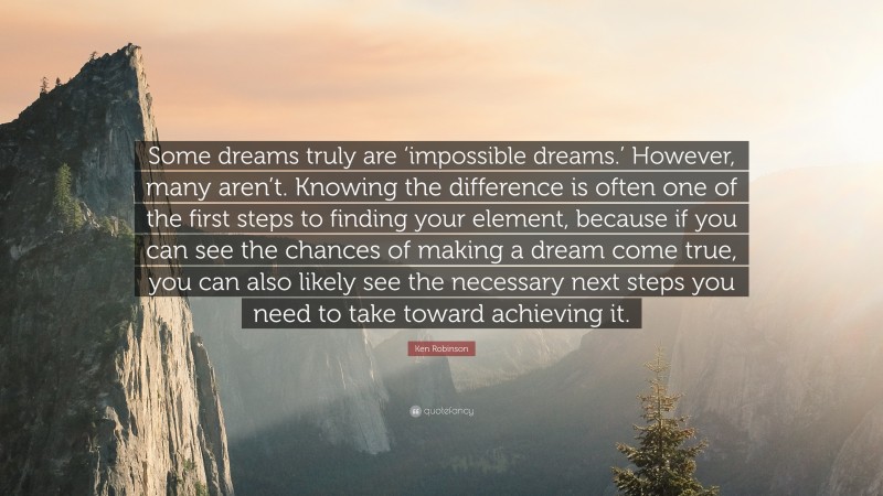 Ken Robinson Quote: “Some dreams truly are ‘impossible dreams.’ However, many aren’t. Knowing the difference is often one of the first steps to finding your element, because if you can see the chances of making a dream come true, you can also likely see the necessary next steps you need to take toward achieving it.”
