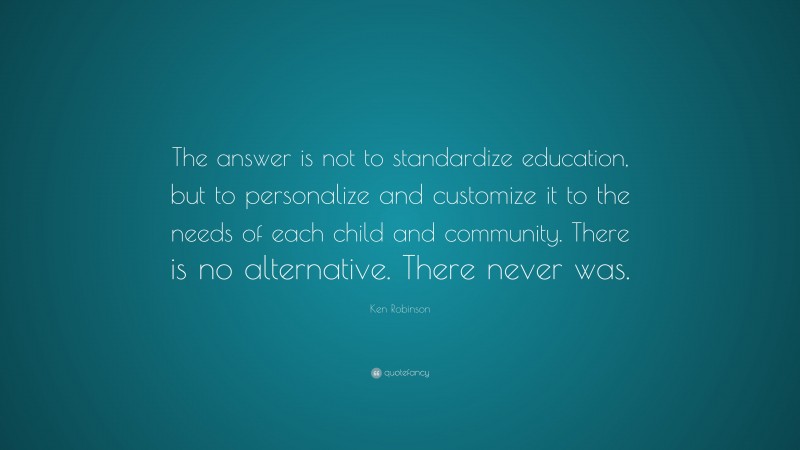 Ken Robinson Quote: “The answer is not to standardize education, but to personalize and customize it to the needs of each child and community. There is no alternative. There never was.”