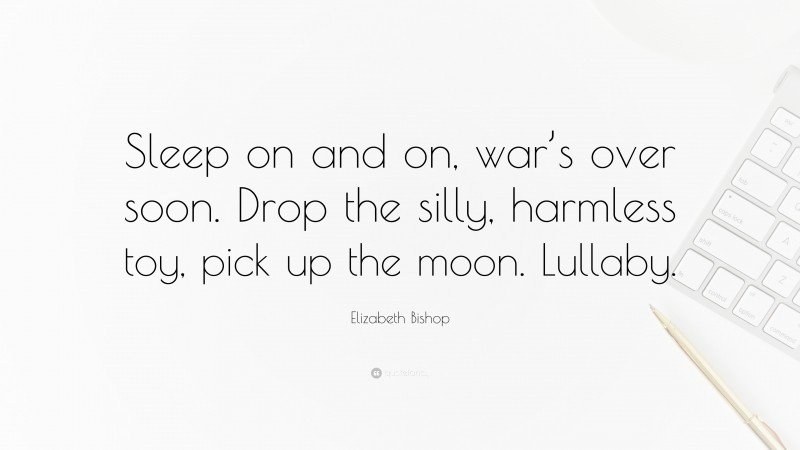 Elizabeth Bishop Quote: “Sleep on and on, war’s over soon. Drop the silly, harmless toy, pick up the moon. Lullaby.”