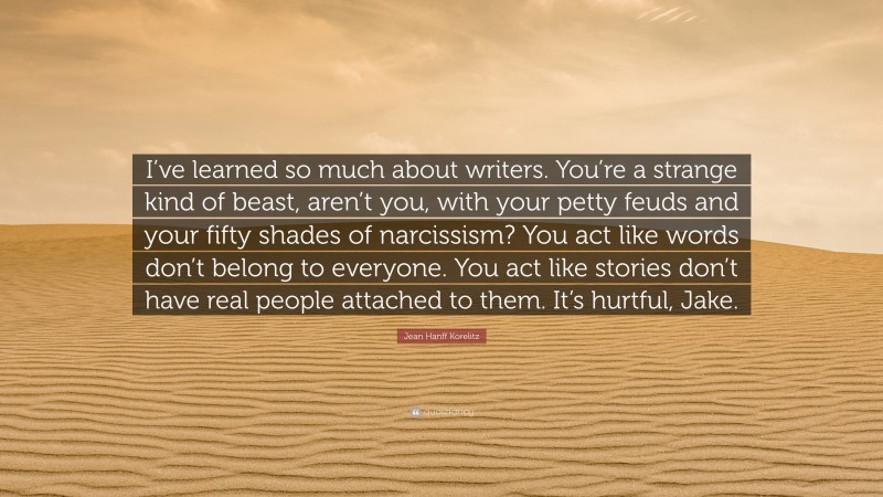 Jean Hanff Korelitz Quote: “I’ve learned so much about writers. You’re a strange kind of beast, aren’t you, with your petty feuds and your fifty shades of narcissism? You act like words don’t belong to everyone. You act like stories don’t have real people attached to them. It’s hurtful, Jake.”