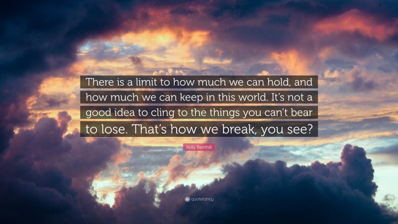 Kelly Barnhill Quote: “There is a limit to how much we can hold, and how much we can keep in this world. It’s not a good idea to cling to the things you can’t bear to lose. That’s how we break, you see?”