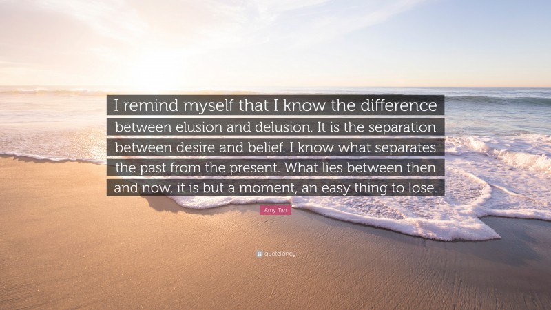 Amy Tan Quote: “I remind myself that I know the difference between elusion and delusion. It is the separation between desire and belief. I know what separates the past from the present. What lies between then and now, it is but a moment, an easy thing to lose.”
