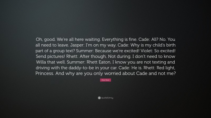 Elsie Silver Quote: “Oh, good. We’re all here waiting. Everything is fine. Cade: All? No. You all need to leave. Jasper: I’m on my way. Cade: Why is my child’s birth part of a group text? Summer: Because we’re excited! Violet: So excited! Send pictures! Rhett: After though. Not during. I don’t need to know Willa that well. Summer: Rhett Eaton. I know you are not texting and driving with the daddy-to-be in your car. Cade: He is. Rhett: Red light, Princess. And why are you only worried about Cade and not me?”