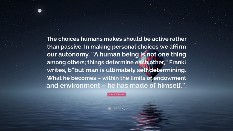 Viktor E. Frankl Quote: “The choices humans makes should be active rather than passive. In making personal choices we affirm our autonomy. “A human being is not one thing among others; things determine each other,” Frankl writes, b”but man is ultimately self determining. What he becomes – within the limits of endowment and environment – he has made of himself.“.”