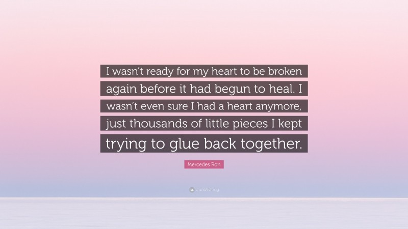 Mercedes Ron Quote: “I wasn’t ready for my heart to be broken again before it had begun to heal. I wasn’t even sure I had a heart anymore, just thousands of little pieces I kept trying to glue back together.”